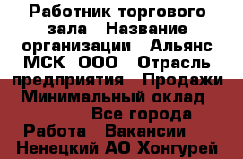 Работник торгового зала › Название организации ­ Альянс-МСК, ООО › Отрасль предприятия ­ Продажи › Минимальный оклад ­ 25 000 - Все города Работа » Вакансии   . Ненецкий АО,Хонгурей п.